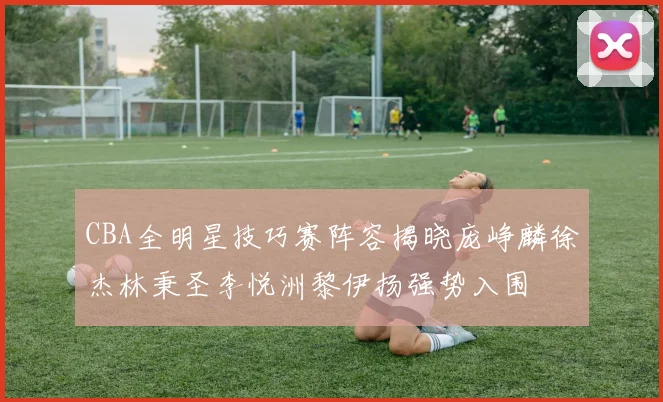 CBA全明星技巧赛阵容揭晓庞峥麟徐杰林秉圣李悦洲黎伊扬强势入围