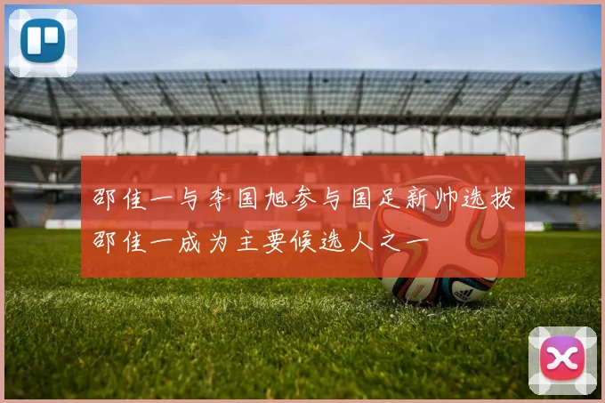 邵佳一与李国旭参与国足新帅选拔邵佳一成为主要候选人之一