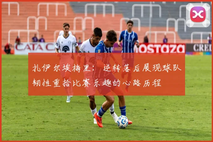 扎伊尔埃梅里：逆转落后展现球队韧性重拾比赛乐趣的心路历程