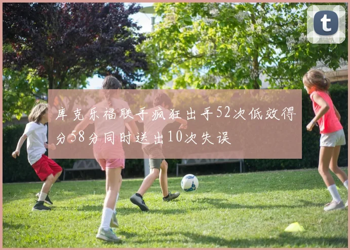 库克乐福联手疯狂出手52次低效得分58分同时送出10次失误