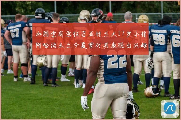 加图索有意征召亚特兰大17岁小将阿哈诺米兰今夏曾对其表现出兴趣