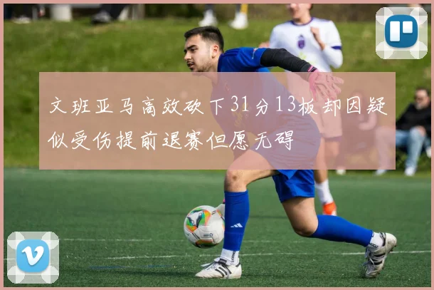 文班亚马高效砍下31分13板却因疑似受伤提前退赛但愿无碍