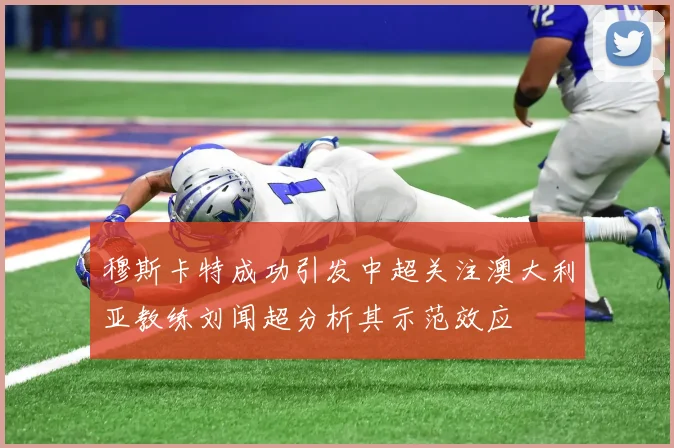 穆斯卡特成功引发中超关注澳大利亚教练刘闻超分析其示范效应