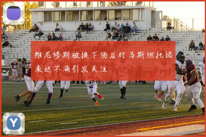维尼修斯被换下场后对马斯坦托诺表达不满引发关注
