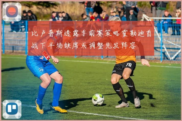 比卢普斯透露季前赛策略霍勒迪首战下半场缺席或调整先发阵容