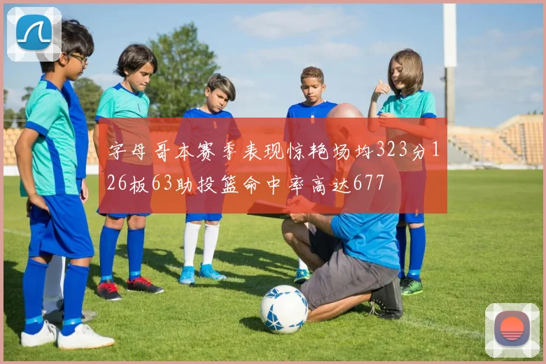 字母哥本赛季表现惊艳场均323分126板63助投篮命中率高达677