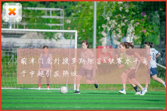 前津门虎外援罗斯坦言K联赛水平高于中超引发热议