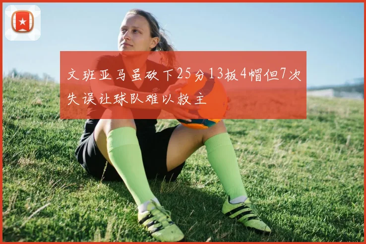 文班亚马虽砍下25分13板4帽但7次失误让球队难以救主