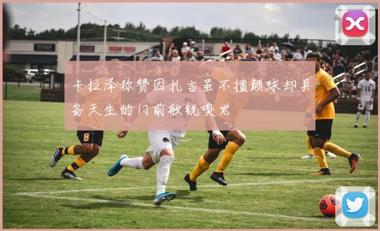卡拉泽称赞因扎吉虽不擅颠球却具备天生的门前敏锐嗅觉