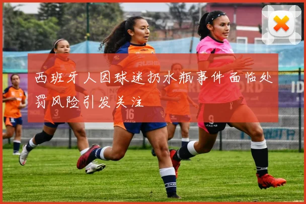 西班牙人因球迷扔水瓶事件面临处罚风险引发关注
