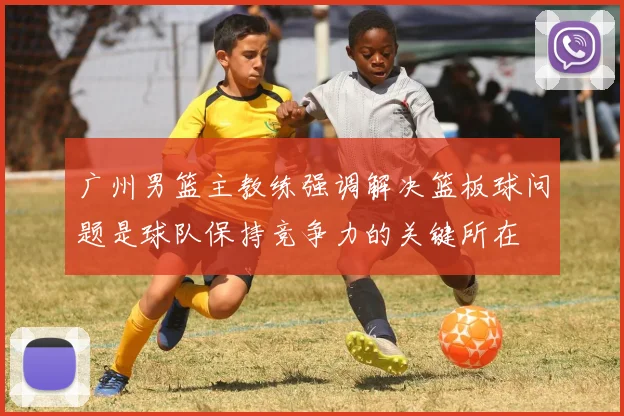 广州男篮主教练强调解决篮板球问题是球队保持竞争力的关键所在