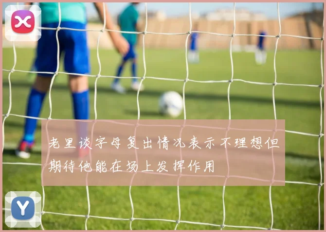 老里谈字母复出情况表示不理想但期待他能在场上发挥作用