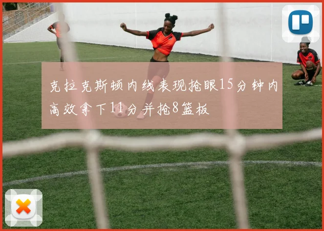 克拉克斯顿内线表现抢眼15分钟内高效拿下11分并抢8篮板