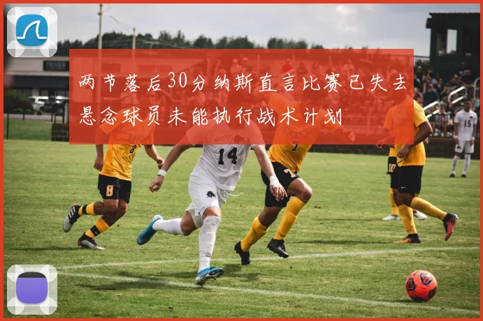 两节落后30分纳斯直言比赛已失去悬念球员未能执行战术计划