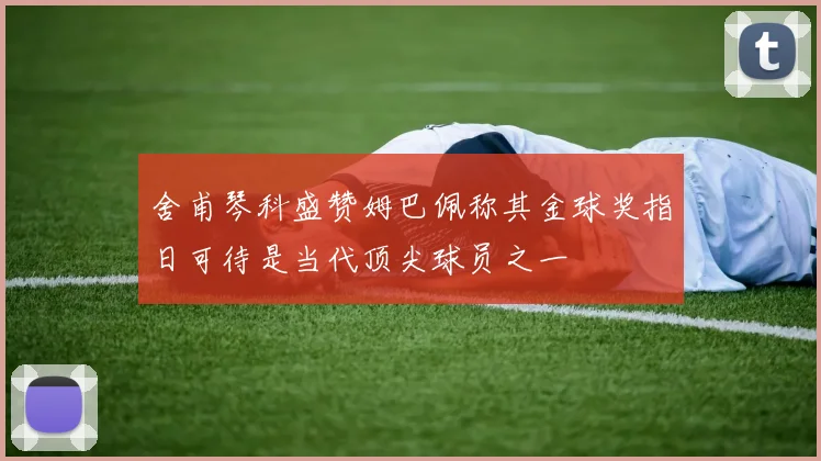 舍甫琴科盛赞姆巴佩称其金球奖指日可待是当代顶尖球员之一