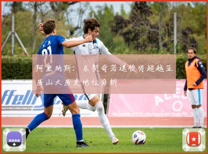 阿里纳斯：东契奇若退役将超越亚历山大历史地位分析