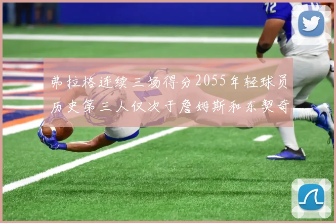 弗拉格连续三场得分2055年轻球员历史第三人仅次于詹姆斯和东契奇
