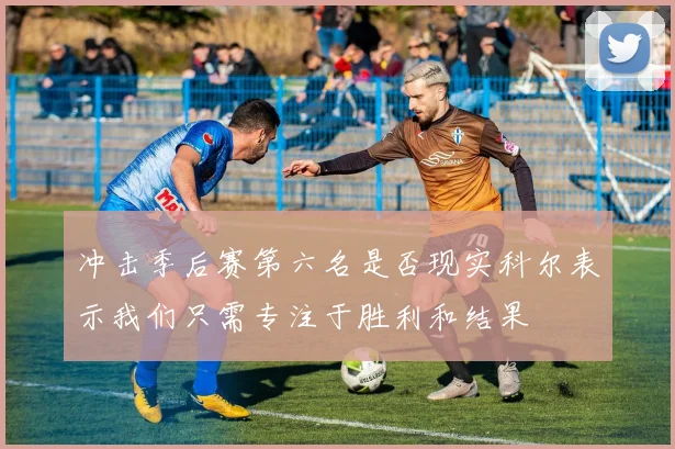 冲击季后赛第六名是否现实科尔表示我们只需专注于胜利和结果