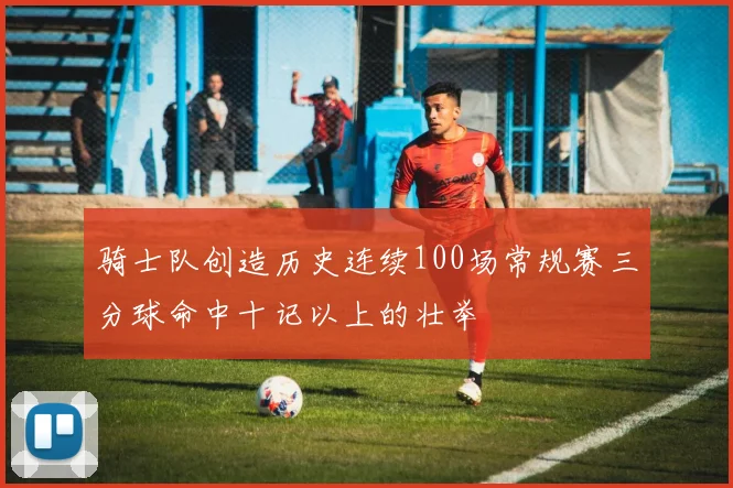 骑士队创造历史连续100场常规赛三分球命中十记以上的壮举
