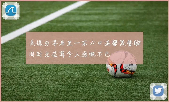 美媒分享库里一家六口温馨聚餐瞬间时光荏苒令人感慨不已