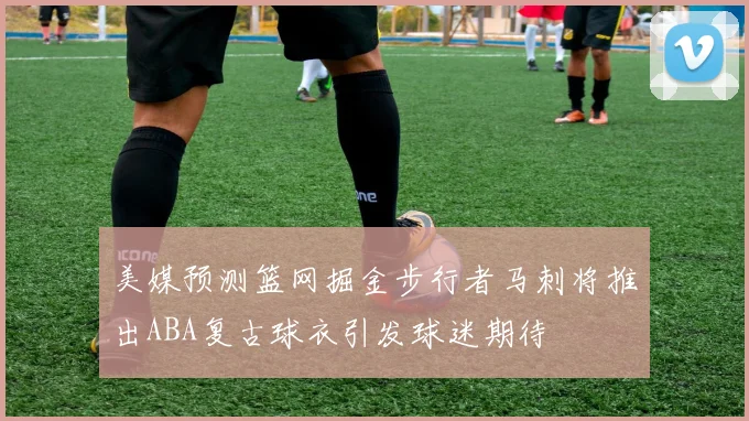美媒预测篮网掘金步行者马刺将推出ABA复古球衣引发球迷期待