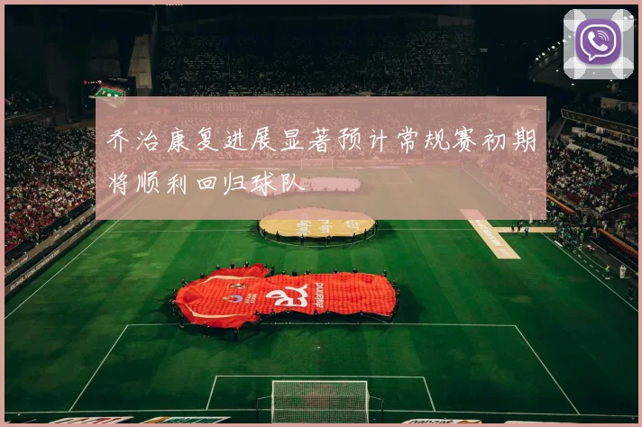 乔治康复进展显著预计常规赛初期将顺利回归球队