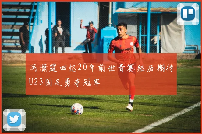 冯潇霆回忆20年前世青赛经历期待U23国足勇夺冠军