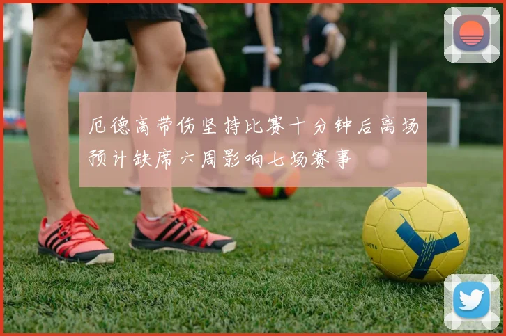 厄德高带伤坚持比赛十分钟后离场预计缺席六周影响七场赛事