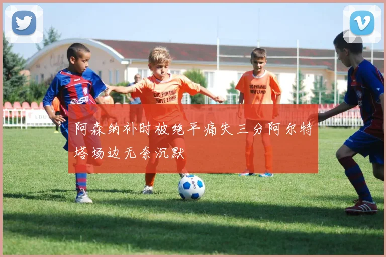 阿森纳补时被绝平痛失三分阿尔特塔场边无奈沉默
