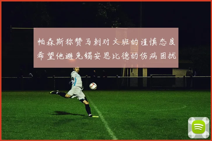帕森斯称赞马刺对文班的谨慎态度希望他避免锡安恩比德的伤病困扰