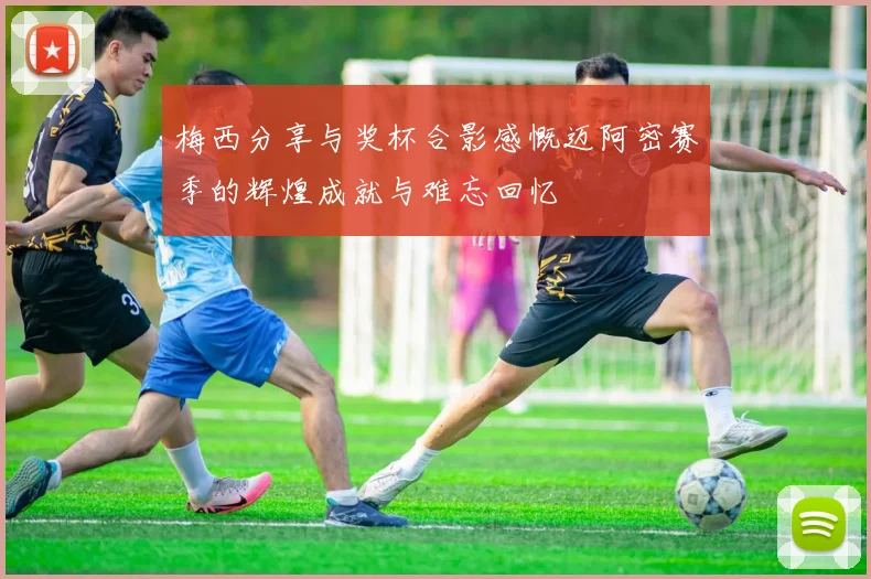 梅西分享与奖杯合影感慨迈阿密赛季的辉煌成就与难忘回忆