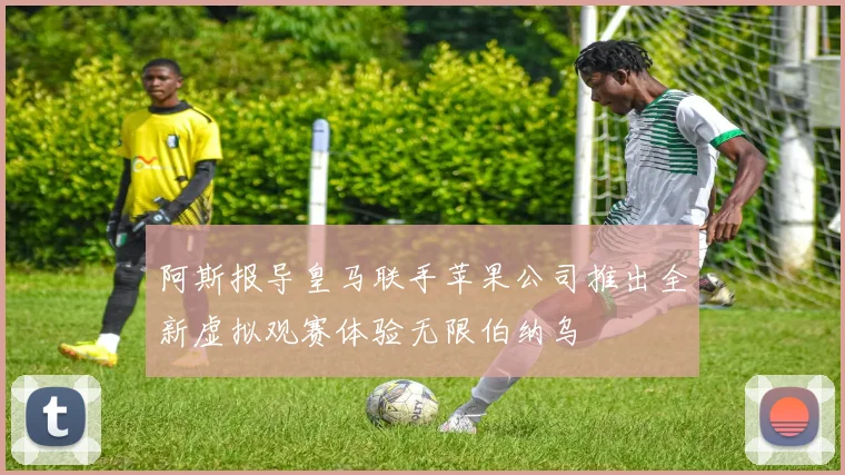 阿斯报导皇马联手苹果公司推出全新虚拟观赛体验无限伯纳乌