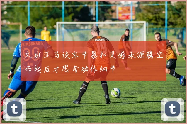 文班亚马谈末节暴扣灵感来源腾空而起后才思考动作细节