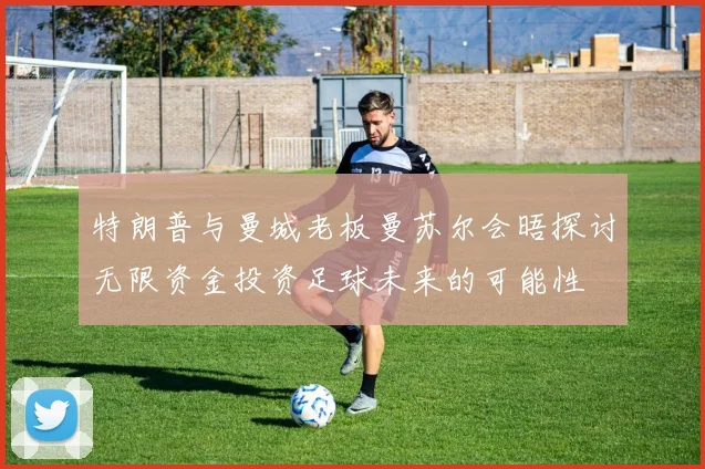 特朗普与曼城老板曼苏尔会晤探讨无限资金投资足球未来的可能性