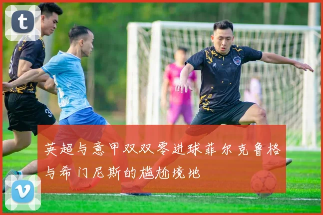 英超与意甲双双零进球菲尔克鲁格与希门尼斯的尴尬境地