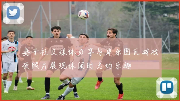 妻子社交媒体分享与库尔图瓦游戏夜照片展现休闲时光的乐趣