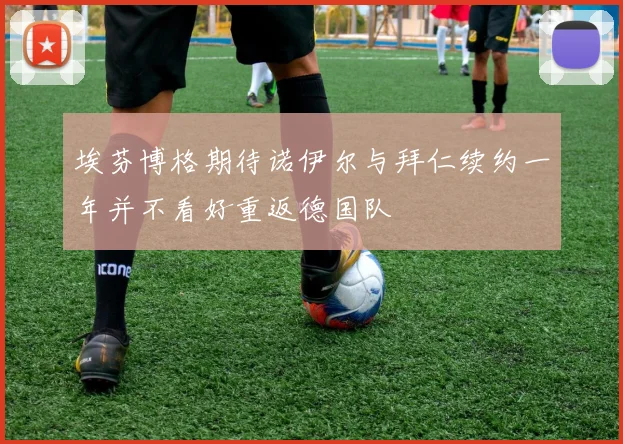 埃芬博格期待诺伊尔与拜仁续约一年并不看好重返德国队