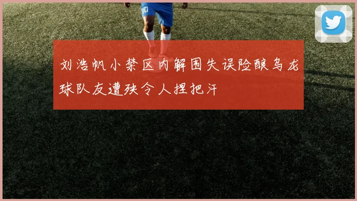 刘浩帆小禁区内解围失误险酿乌龙球队友遭殃令人捏把汗