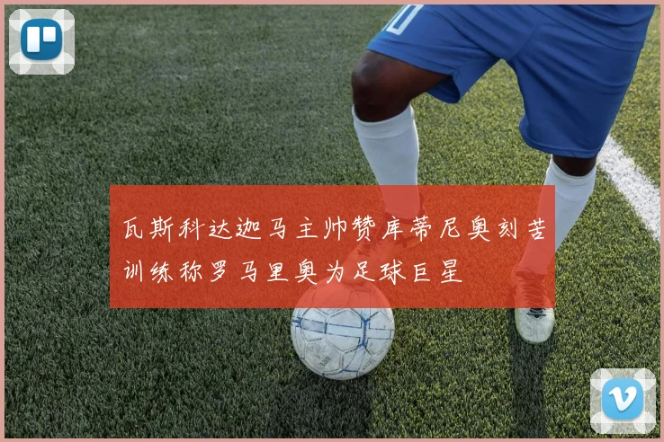 瓦斯科达迦马主帅赞库蒂尼奥刻苦训练称罗马里奥为足球巨星